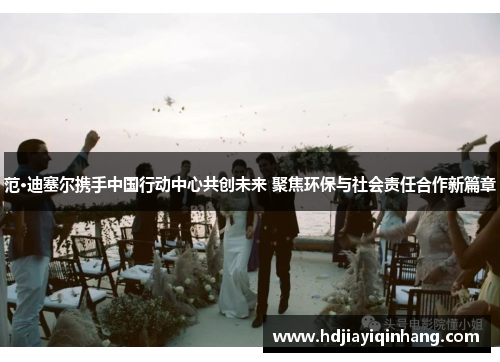 范·迪塞尔携手中国行动中心共创未来 聚焦环保与社会责任合作新篇章
